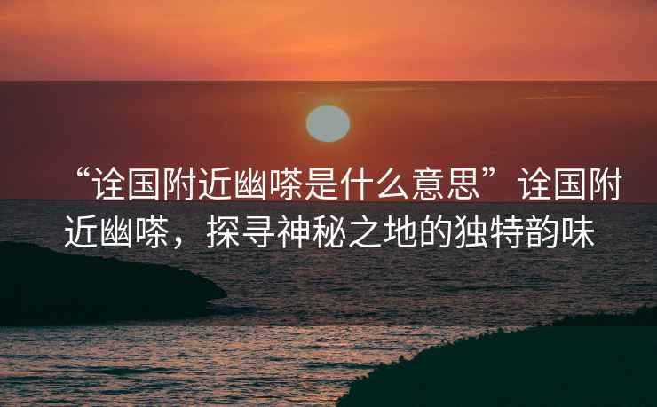 “詮國附近幽嗏是什么意思”詮國附近幽嗏，探尋神秘之地的獨(dú)特韻味