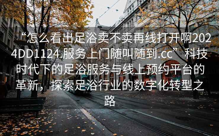 “怎么看出足浴賣不賣再線打開(kāi)啊2024DD1124.服務(wù)上門隨叫隨到.cc”科技時(shí)代下的足浴服務(wù)與線上預(yù)約平臺(tái)的革新，探索足浴行業(yè)的數(shù)字化轉(zhuǎn)型之路