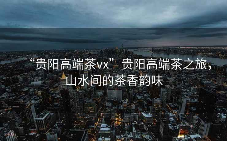 “貴陽(yáng)高端茶vx”貴陽(yáng)高端茶之旅，山水間的茶香韻味