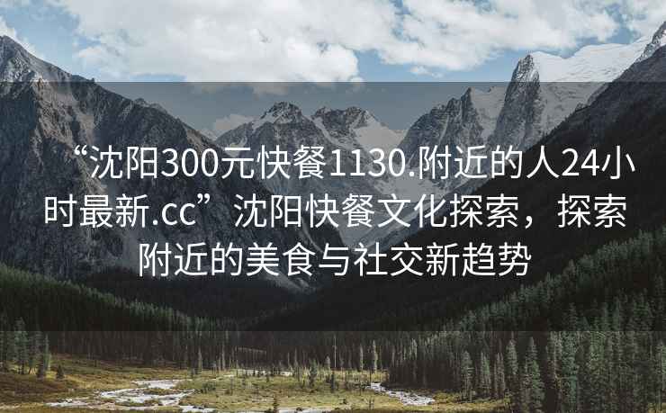 “沈陽300元快餐1130.附近的人24小時最新.cc”沈陽快餐文化探索，探索附近的美食與社交新趨勢