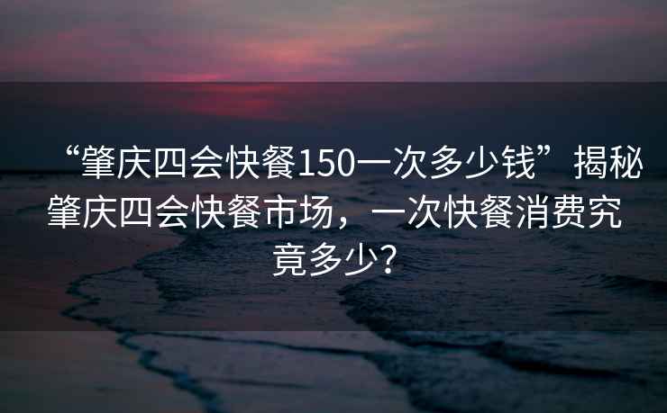 “肇慶四會快餐150一次多少錢”揭秘肇慶四會快餐市場，一次快餐消費究竟多少？