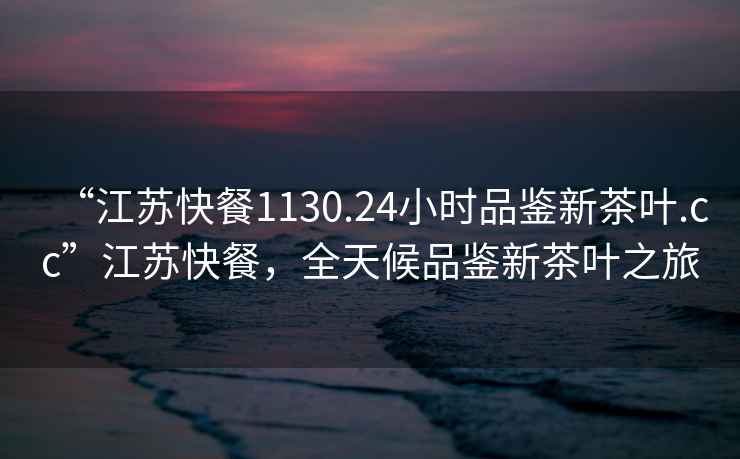 “江蘇快餐1130.24小時(shí)品鑒新茶葉.cc”江蘇快餐，全天候品鑒新茶葉之旅