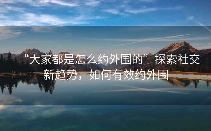 “大家都是怎么約外圍的”探索社交新趨勢，如何有效約外圍