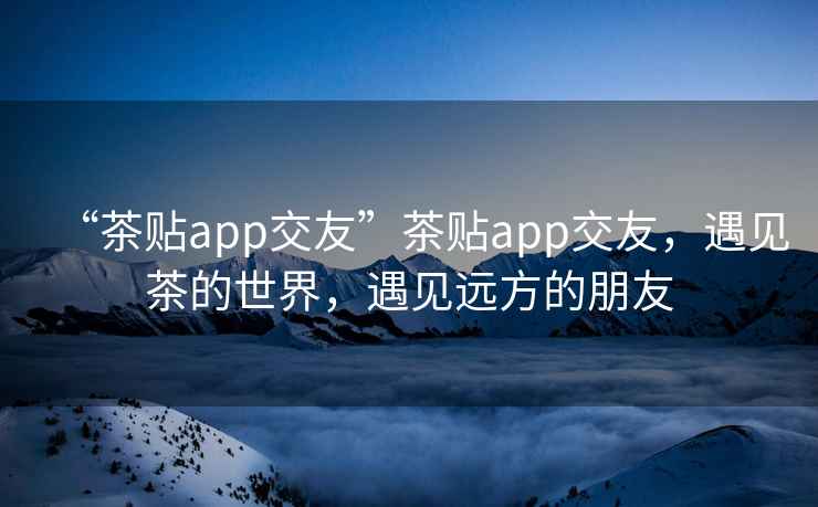 “茶貼app交友”茶貼app交友，遇見茶的世界，遇見遠(yuǎn)方的朋友