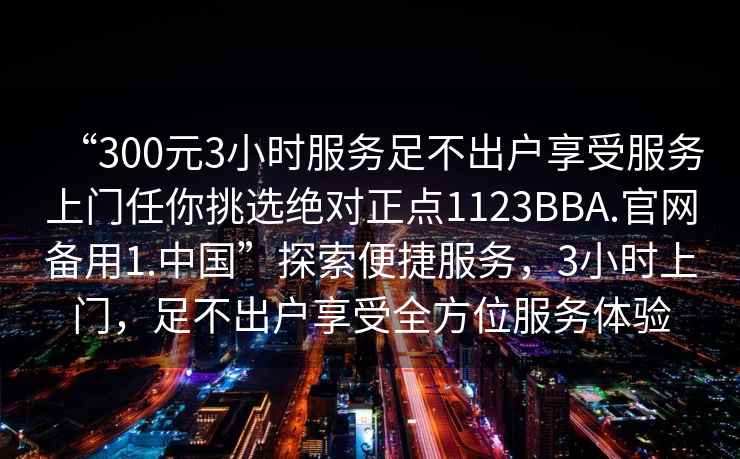 “300元3小時服務(wù)足不出戶享受服務(wù)上門任你挑選絕對正點1123BBA.官網(wǎng)備用1.中國”探索便捷服務(wù)，3小時上門，足不出戶享受全方位服務(wù)體驗