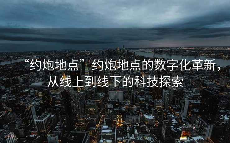 “約炮地點(diǎn)”約炮地點(diǎn)的數(shù)字化革新，從線上到線下的科技探索
