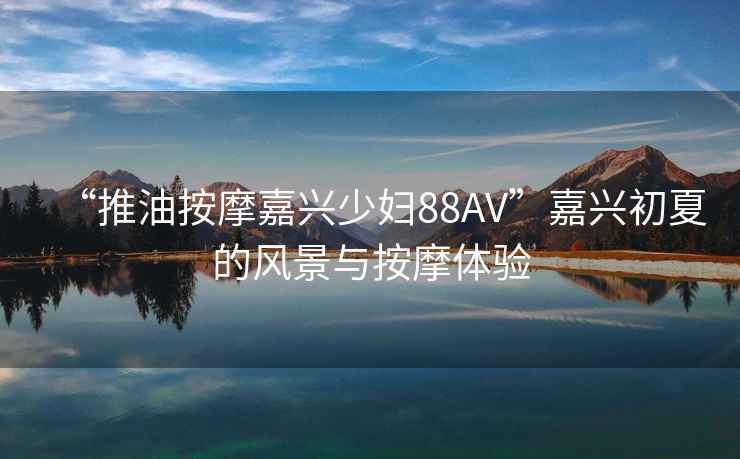 “推油按摩嘉興少婦88AV”嘉興初夏的風(fēng)景與按摩體驗(yàn)