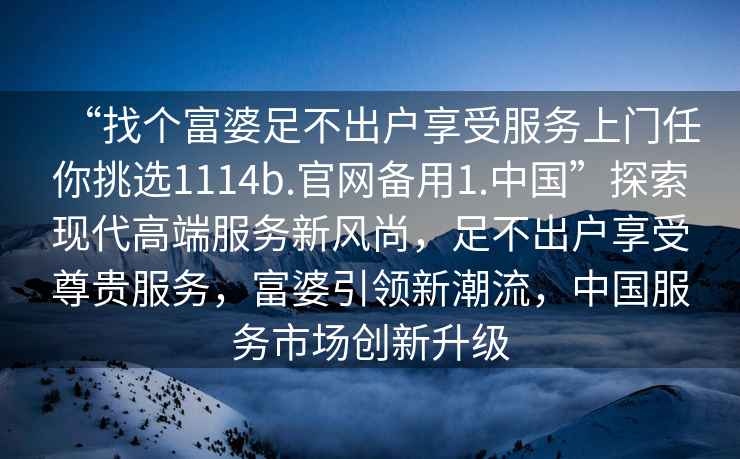 “找個富婆足不出戶享受服務(wù)上門任你挑選1114b.官網(wǎng)備用1.中國”探索現(xiàn)代高端服務(wù)新風(fēng)尚，足不出戶享受尊貴服務(wù)，富婆引領(lǐng)新潮流，中國服務(wù)市場創(chuàng)新升級