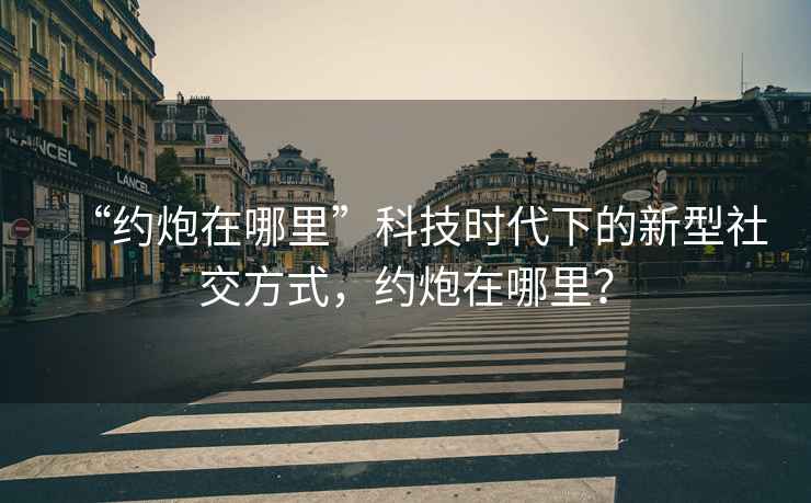“約炮在哪里”科技時代下的新型社交方式，約炮在哪里？