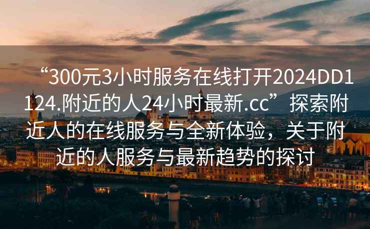 “300元3小時(shí)服務(wù)在線打開2024DD1124.附近的人24小時(shí)最新.cc”探索附近人的在線服務(wù)與全新體驗(yàn)，關(guān)于附近的人服務(wù)與最新趨勢(shì)的探討