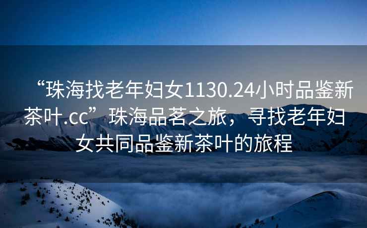 “珠海找老年婦女1130.24小時(shí)品鑒新茶葉.cc”珠海品茗之旅，尋找老年婦女共同品鑒新茶葉的旅程