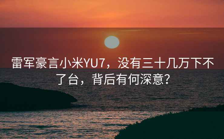 雷軍豪言小米YU7，沒有三十幾萬下不了臺(tái)，背后有何深意？