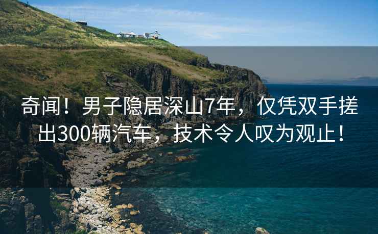 奇聞！男子隱居深山7年，僅憑雙手搓出300輛汽車，技術(shù)令人嘆為觀止！
