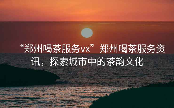 “鄭州喝茶服務(wù)vx”鄭州喝茶服務(wù)資訊，探索城市中的茶韻文化
