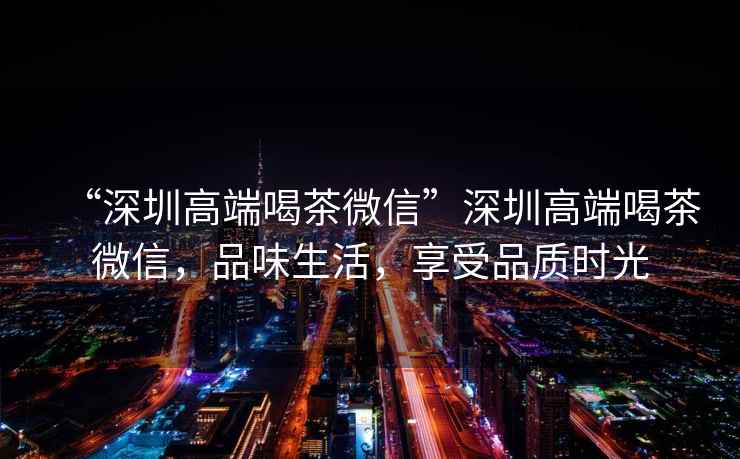 “深圳高端喝茶微信”深圳高端喝茶微信，品味生活，享受品質時光