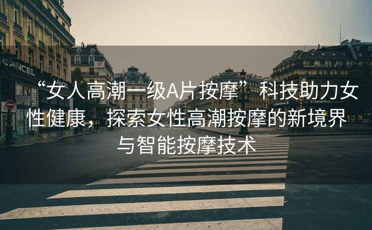 “女人高潮一級A片按摩”科技助力女性健康，探索女性高潮按摩的新境界與智能按摩技術