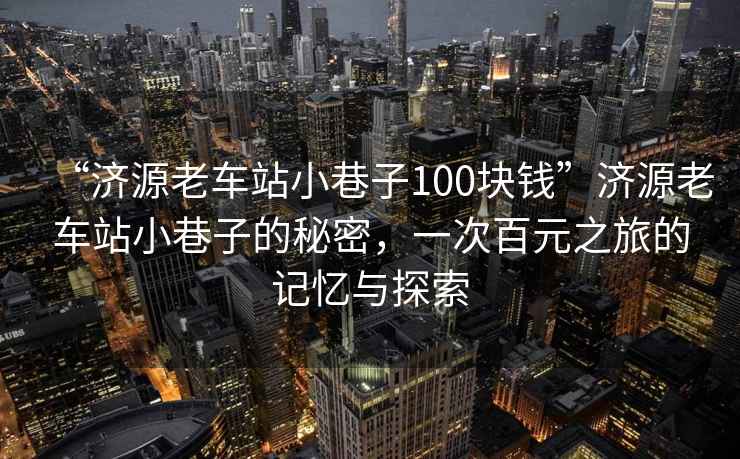 “濟(jì)源老車站小巷子100塊錢”濟(jì)源老車站小巷子的秘密，一次百元之旅的記憶與探索