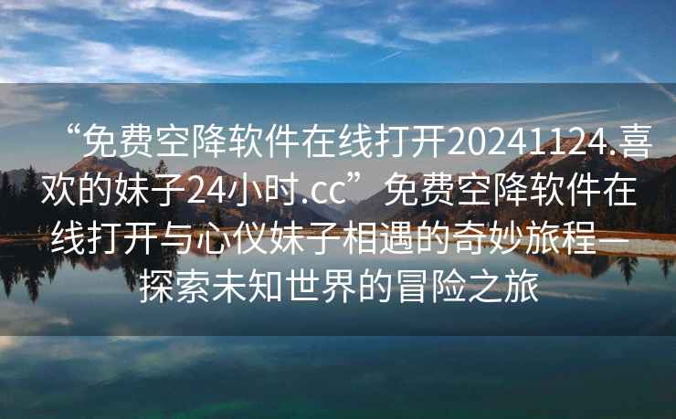 “免費(fèi)空降軟件在線打開(kāi)20241124.喜歡的妹子24小時(shí).cc”免費(fèi)空降軟件在線打開(kāi)與心儀妹子相遇的奇妙旅程—探索未知世界的冒險(xiǎn)之旅