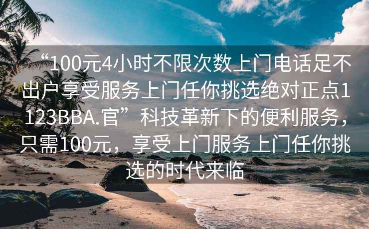 “100元4小時不限次數(shù)上門電話足不出戶享受服務(wù)上門任你挑選絕對正點1123BBA.官”科技革新下的便利服務(wù)，只需100元，享受上門服務(wù)上門任你挑選的時代來臨