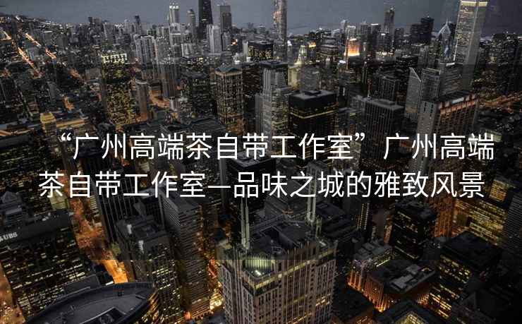 “廣州高端茶自帶工作室”廣州高端茶自帶工作室—品味之城的雅致風景