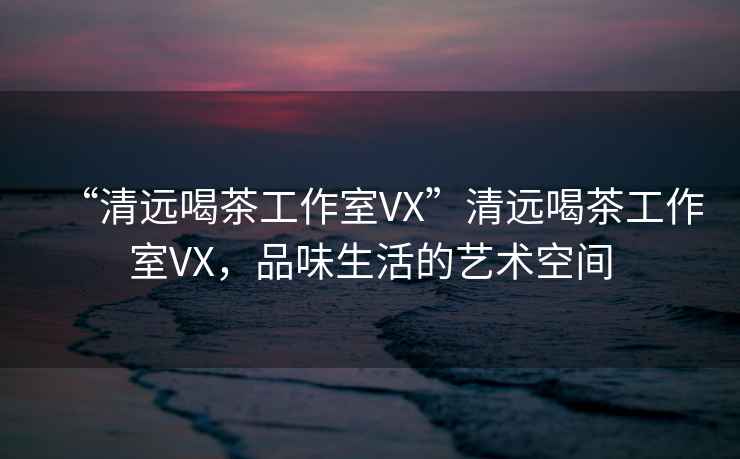 “清遠喝茶工作室VX”清遠喝茶工作室VX，品味生活的藝術空間