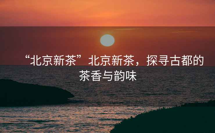 “北京新茶”北京新茶，探尋古都的茶香與韻味