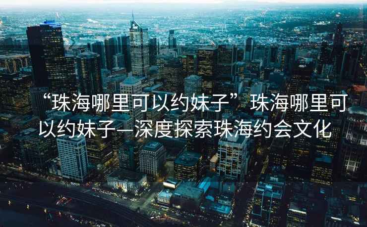 “珠海哪里可以約妹子”珠海哪里可以約妹子—深度探索珠海約會(huì)文化