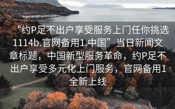 “約P足不出戶享受服務(wù)上門任你挑選1114b.官網(wǎng)備用1.中國”當(dāng)日新聞文章標(biāo)題，中國新型服務(wù)革命，約P足不出戶享受多元化上門服務(wù)，官網(wǎng)備用1全新上線