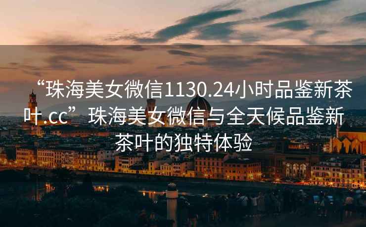 “珠海美女微信1130.24小時品鑒新茶葉.cc”珠海美女微信與全天候品鑒新茶葉的獨特體驗
