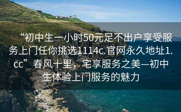 “初中生一小時50元足不出戶享受服務(wù)上門任你挑選1114c.官網(wǎng)永久地址1.cc”春風(fēng)十里，宅享服務(wù)之美—初中生體驗上門服務(wù)的魅力