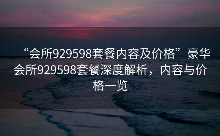 “會所929598套餐內(nèi)容及價格”豪華會所929598套餐深度解析，內(nèi)容與價格一覽
