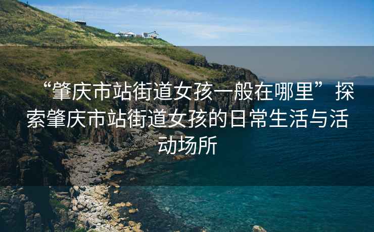 “肇慶市站街道女孩一般在哪里”探索肇慶市站街道女孩的日常生活與活動場所