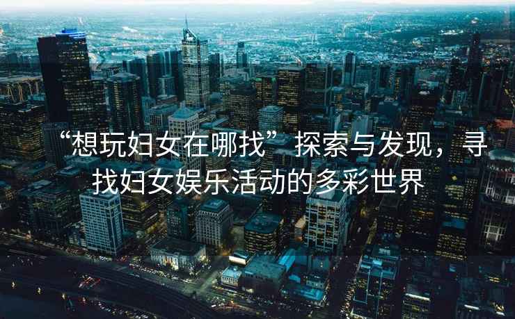 “想玩婦女在哪找”探索與發(fā)現(xiàn)，尋找婦女娛樂活動(dòng)的多彩世界