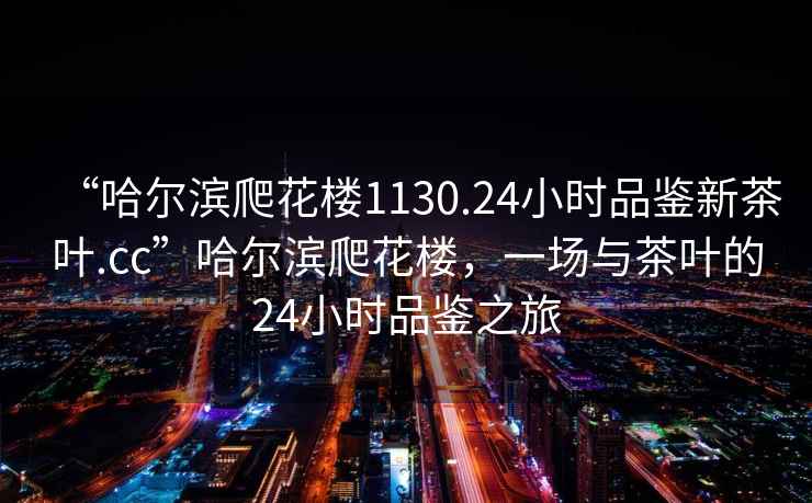 “哈爾濱爬花樓1130.24小時(shí)品鑒新茶葉.cc”哈爾濱爬花樓，一場(chǎng)與茶葉的24小時(shí)品鑒之旅