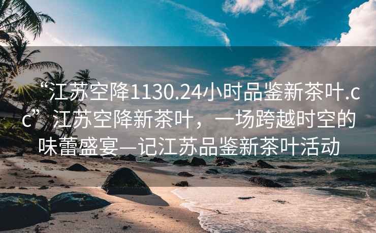 “江蘇空降1130.24小時(shí)品鑒新茶葉.cc”江蘇空降新茶葉，一場(chǎng)跨越時(shí)空的味蕾盛宴—記江蘇品鑒新茶葉活動(dòng)