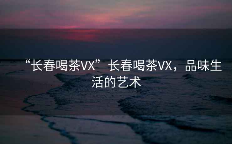 “長春喝茶VX”長春喝茶VX，品味生活的藝術