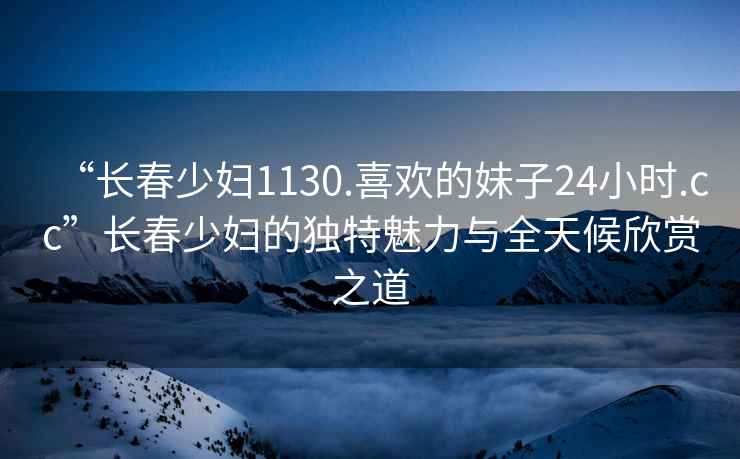 “長春少婦1130.喜歡的妹子24小時.cc”長春少婦的獨特魅力與全天候欣賞之道