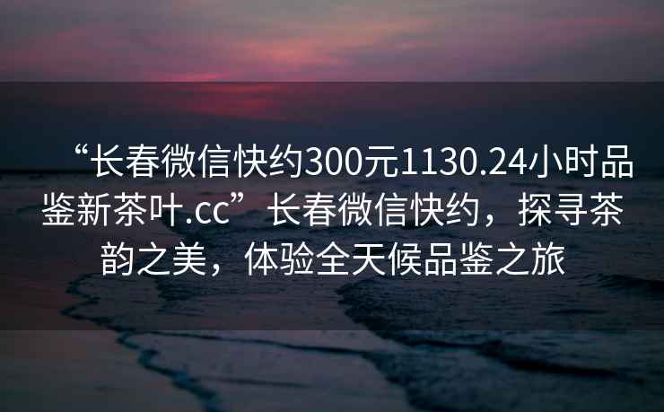 “長(zhǎng)春微信快約300元1130.24小時(shí)品鑒新茶葉.cc”長(zhǎng)春微信快約，探尋茶韻之美，體驗(yàn)全天候品鑒之旅