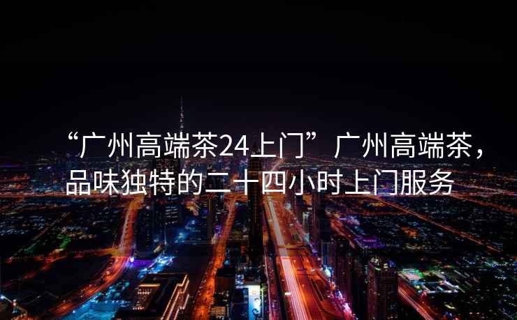 “廣州高端茶24上門”廣州高端茶，品味獨特的二十四小時上門服務(wù)