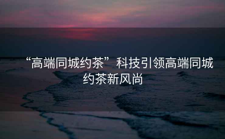“高端同城約茶”科技引領高端同城約茶新風尚