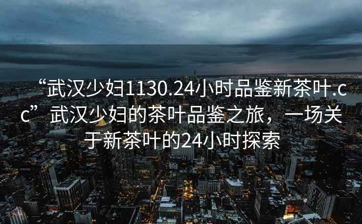“武漢少婦1130.24小時(shí)品鑒新茶葉.cc”武漢少婦的茶葉品鑒之旅，一場(chǎng)關(guān)于新茶葉的24小時(shí)探索
