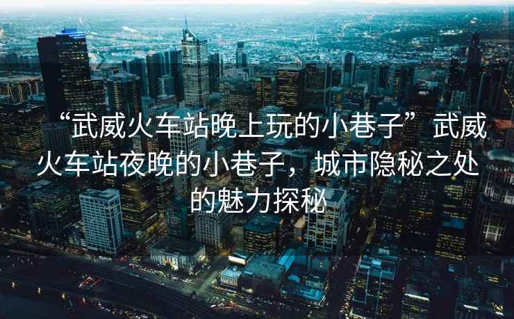 “武威火車站晚上玩的小巷子”武威火車站夜晚的小巷子，城市隱秘之處的魅力探秘
