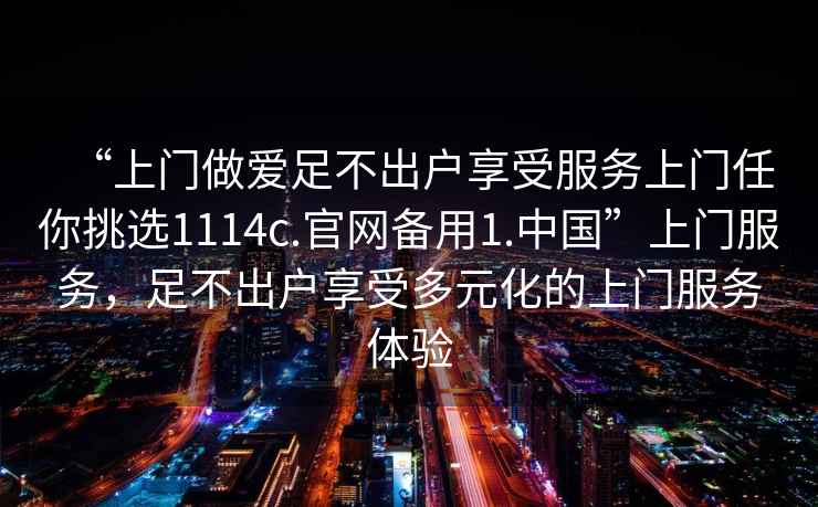 “上門做愛足不出戶享受服務上門任你挑選1114c.官網(wǎng)備用1.中國”上門服務，足不出戶享受多元化的上門服務體驗
