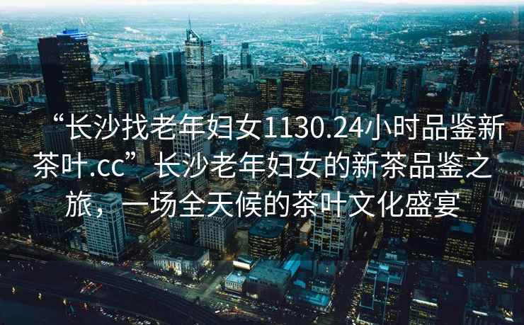 “長沙找老年婦女1130.24小時品鑒新茶葉.cc”長沙老年婦女的新茶品鑒之旅，一場全天候的茶葉文化盛宴