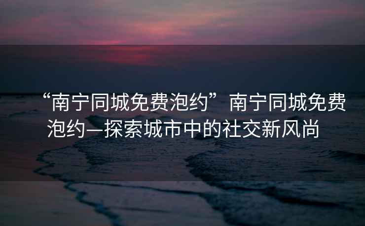 “南寧同城免費(fèi)泡約”南寧同城免費(fèi)泡約—探索城市中的社交新風(fēng)尚