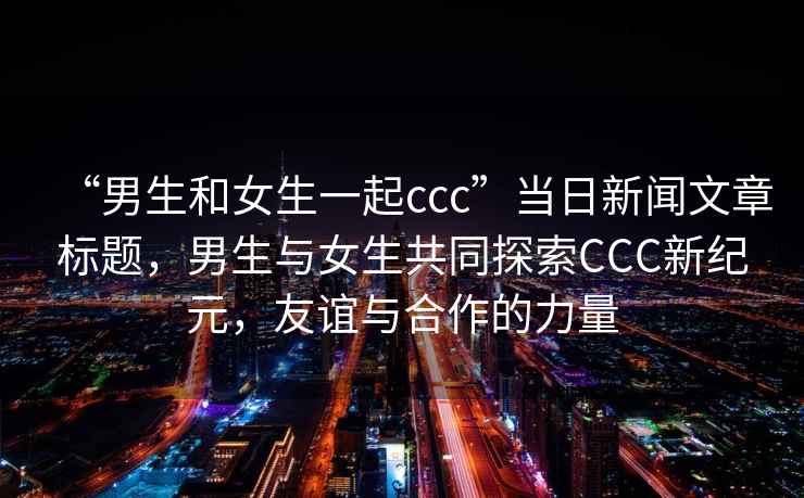 “男生和女生一起ccc”當(dāng)日新聞文章標(biāo)題，男生與女生共同探索CCC新紀(jì)元，友誼與合作的力量