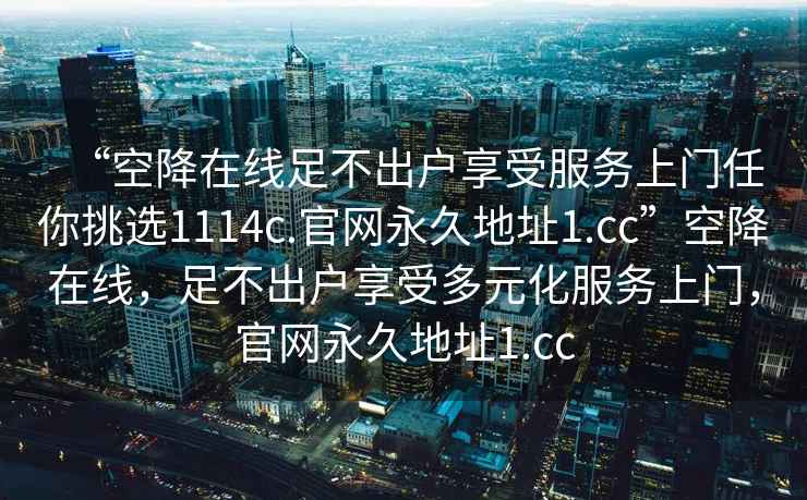 “空降在線(xiàn)足不出戶(hù)享受服務(wù)上門(mén)任你挑選1114c.官網(wǎng)永久地址1.cc”空降在線(xiàn)，足不出戶(hù)享受多元化服務(wù)上門(mén)，官網(wǎng)永久地址1.cc