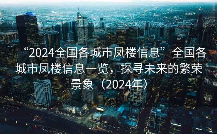 “2024全國各城市鳳樓信息”全國各城市鳳樓信息一覽，探尋未來的繁榮景象（2024年）