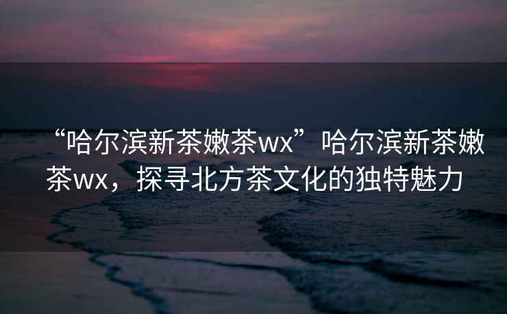 “哈爾濱新茶嫩茶wx”哈爾濱新茶嫩茶wx，探尋北方茶文化的獨特魅力