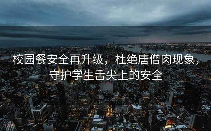 校園餐安全再升級，杜絕唐僧肉現(xiàn)象，守護學生舌尖上的安全